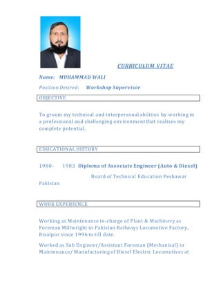 CURRICULUM VITAE
Name: MUHAMMAD WALI
Position Desired: Workshop Supervisor
OBJECTIVE
To groom my technical and interpersonal abilities by working in
a professional and challenging environment that realizes my
complete potential.
EDUCATIONAL HISTORY
1980- 1983 Diploma of Associate Engineer (Auto & Diesel)
Board of Technical Education Peshawar
Pakistan
WORK EXPERIENCE
Working as Maintenance in-charge of Plant & Machinery as
Foreman Millwright in Pakistan Railways Locomotive Factory,
Risalpur since 1996 to till date.
Worked as Sub Engineer/Assistant Foreman (Mechanical) in
Maintenance/ Manufacturing of Diesel Electric Locomotives at
 