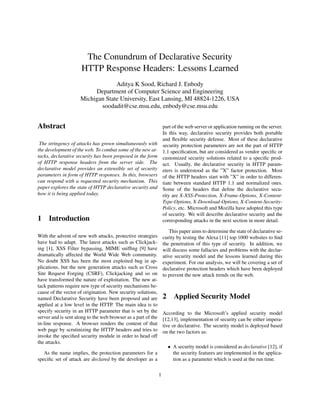 The Conundrum of Declarative Security
                     HTTP Response Headers: Lessons Learned
                                  Aditya K Sood, Richard J. Enbody
                          Department of Computer Science and Engineering
                     Michigan State University, East Lansing, MI 48824-1226, USA
                            soodadit@cse.msu.edu, enbody@cse.msu.edu


Abstract                                                           part of the web server or application running on the server.
                                                                   In this way, declarative security provides both portable
                                                                   and ﬂexible security defense. Most of these declarative
 The stringency of attacks has grown simultaneously with           security protection parameters are not the part of HTTP
the development of the web. To combat some of the new at-          1.1 speciﬁcation, but are considered as vendor speciﬁc or
tacks, declarative security has been proposed in the form          customized security solutions related to a speciﬁc prod-
of HTTP response headers from the server side. The                 uct. Usually, the declarative security in HTTP param-
declarative model provides an extensible set of security           eters is understood as the ”X” factor protection. Most
parameters in form of HTTP responses. In this, browsers            of the HTTP headers start with ”X” in order to differen-
can respond with a requested security mechanism. This              tiate between standard HTTP 1.1 and normalized ones.
paper explores the state of HTTP declarative security and          Some of the headers that deﬁne the declarative secu-
how it is being applied today.                                     rity are X-XSS-Protection, X-Frame-Options, X-Content-
                                                                   Type-Options, X-Download-Options, X-Content-Security-
                                                                   Policy, etc. Microsoft and Mozilla have adopted this type
                                                                   of security. We will describe declarative security and the
1 Introduction                                                     corresponding attacks in the next section in more detail.

                                                                      This paper aims to determine the state of declarative se-
With the advent of new web attacks, protective strategies          curity by testing the Alexa [11] top 1000 websites to ﬁnd
have had to adapt. The latest attacks such as Clickjack-           the penetration of this type of security. In addition, we
ing [1], XSS Filter bypassing, MIME snifﬁng [9] have               will discuss some fallacies and problems with the declar-
dramatically affected the World Wide Web community.                ative security model and the lessons learned during this
No doubt XSS has been the most exploited bug in ap-                experiment. For our analysis, we will be covering a set of
plications, but the new generation attacks such as Cross           declarative protection headers which have been deployed
Site Request Forging (CSRF), Clickjacking and so on                to prevent the new attack trends on the web.
have transformed the nature of exploitation. The new at-
tack patterns require new type of security mechanisms be-
cause of the vector of origination. New security solutions,
named Declarative Security have been proposed and are              2     Applied Security Model
applied at a low level in the HTTP. The main idea is to
specify security in an HTTP parameter that is set by the           According to the Microsoft’s applied security model
server and is sent along to the web browser as a part of the       [12,13], implementation of security can be either impera-
in-line response. A browser renders the content of that            tive or declarative. The security model is deployed based
web page by scrutinizing the HTTP headers and tries to             on the two factors as:
invoke the speciﬁed security module in order to head off
the attacks.
                                                                       • A security model is considered as declarative [12], if
   As the name implies, the protection parameters for a                  the security features are implemented in the applica-
speciﬁc set of attack are declared by the developer as a                 tion as a parameter which is used at the run time.


                                                               1
 