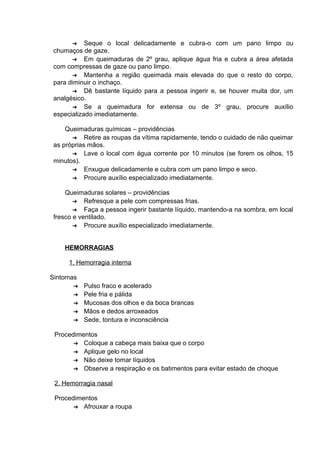 ➔ Seque o local delicadamente e cubra-o com um pano limpo ou 
chumaços de gaze. 
➔ Em queimaduras de 2º grau, aplique água fria e cubra a área afetada 
com compressas de gaze ou pano limpo. 
➔ Mantenha a região queimada mais elevada do que o resto do corpo, 
para diminuir o inchaço. 
➔ Dê bastante líquido para a pessoa ingerir e, se houver muita dor, um 
analgésico. 
➔ Se a queimadura for extensa ou de 3º grau, procure auxílio 
especializado imediatamente. 
Queimaduras químicas – providências 
➔ Retire as roupas da vítima rapidamente, tendo o cuidado de não queimar 
as próprias mãos. 
➔ Lave o local com água corrente por 10 minutos (se forem os olhos, 15 
minutos). 
➔ Enxugue delicadamente e cubra com um pano limpo e seco. 
➔ Procure auxílio especializado imediatamente. 
Queimaduras solares – providências 
➔ Refresque a pele com compressas frias. 
➔ Faça a pessoa ingerir bastante líquido, mantendo-a na sombra, em local 
fresco e ventilado. 
➔ Procure auxílio especializado imediatamente. 
HEMORRAGIAS 
1, Hemorragia interna 
Sintomas 
➔ Pulso fraco e acelerado 
➔ Pele fria e pálida 
➔ Mucosas dos olhos e da boca brancas 
➔ Mãos e dedos arroxeados 
➔ Sede, tontura e inconsciência 
Procedimentos 
➔ Coloque a cabeça mais baixa que o corpo 
➔ Aplique gelo no local 
➔ Não deixe tomar líquidos 
➔ Observe a respiração e os batimentos para evitar estado de choque 
2. Hemorragia nasal 
Procedimentos 
➔ Afrouxar a roupa 
 