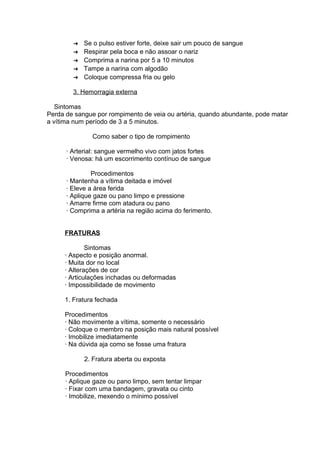 ➔ Se o pulso estiver forte, deixe sair um pouco de sangue 
➔ Respirar pela boca e não assoar o nariz 
➔ Comprima a narina por 5 a 10 minutos 
➔ Tampe a narina com algodão 
➔ Coloque compressa fria ou gelo 
3. Hemorragia externa 
Sintomas 
Perda de sangue por rompimento de veia ou artéria, quando abundante, pode matar 
a vítima num período de 3 a 5 minutos. 
Como saber o tipo de rompimento 
· Arterial: sangue vermelho vivo com jatos fortes 
· Venosa: há um escorrimento contínuo de sangue 
Procedimentos 
· Mantenha a vítima deitada e imóvel 
· Eleve a área ferida 
· Aplique gaze ou pano limpo e pressione 
· Amarre firme com atadura ou pano 
· Comprima a artéria na região acima do ferimento. 
FRATURAS 
Sintomas 
· Aspecto e posição anormal. 
· Muita dor no local 
· Alterações de cor 
· Articulações inchadas ou deformadas 
· Impossibilidade de movimento 
1. Fratura fechada 
Procedimentos 
· Não movimente a vítima, somente o necessário 
· Coloque o membro na posição mais natural possível 
· Imobilize imediatamente 
· Na dúvida aja como se fosse uma fratura 
2. Fratura aberta ou exposta 
Procedimentos 
· Aplique gaze ou pano limpo, sem tentar limpar 
· Fixar com uma bandagem, gravata ou cinto 
· Imobilize, mexendo o mínimo possível 
 