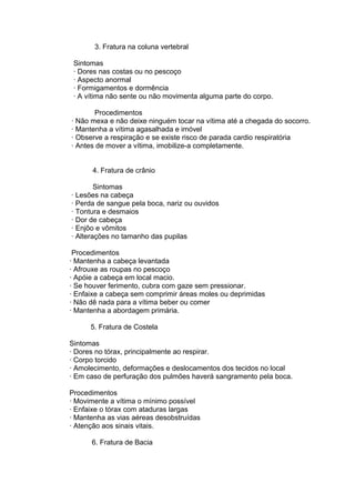 3. Fratura na coluna vertebral 
Sintomas 
· Dores nas costas ou no pescoço 
· Aspecto anormal 
· Formigamentos e dormência 
· A vítima não sente ou não movimenta alguma parte do corpo. 
Procedimentos 
· Não mexa e não deixe ninguém tocar na vítima até a chegada do socorro. 
· Mantenha a vítima agasalhada e imóvel 
· Observe a respiração e se existe risco de parada cardio respiratória 
· Antes de mover a vítima, imobilize-a completamente. 
4. Fratura de crânio 
Sintomas 
· Lesões na cabeça 
· Perda de sangue pela boca, nariz ou ouvidos 
· Tontura e desmaios 
· Dor de cabeça 
· Enjôo e vômitos 
· Alterações no tamanho das pupilas 
Procedimentos 
· Mantenha a cabeça levantada 
· Afrouxe as roupas no pescoço 
· Apóie a cabeça em local macio. 
· Se houver ferimento, cubra com gaze sem pressionar. 
· Enfaixe a cabeça sem comprimir áreas moles ou deprimidas 
· Não dê nada para a vítima beber ou comer 
· Mantenha a abordagem primária. 
5. Fratura de Costela 
Sintomas 
· Dores no tórax, principalmente ao respirar. 
· Corpo torcido 
· Amolecimento, deformações e deslocamentos dos tecidos no local 
· Em caso de perfuração dos pulmões haverá sangramento pela boca. 
Procedimentos 
· Movimente a vítima o mínimo possível 
· Enfaixe o tórax com ataduras largas 
· Mantenha as vias aéreas desobstruídas 
· Atenção aos sinais vitais. 
6. Fratura de Bacia 
 