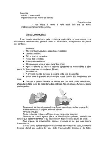 Sintomas 
· Intensa dor no quadril 
· Impossibilidade de mover as pernas 
Procedimentos 
· Não mova a vítima e nem deixe que ela se mova 
· Imobilize completamente a vítima. 
CRISE CONVULSIVA 
É um quadro caracterizado pela contratura involuntária da musculatura com 
movimentos desordenados, generalizados ou localizados, acompanhada de perda 
dos sentidos. 
Sintomas 
· Movimentos musculares espásticos repetidos; 
· Lábios azulados; 
· Olhos virados para cima; 
· Perda dos sentidos; 
· Salivação abundante; 
· Eliminação de urina e fezes durante a crise; 
· Após o término da crise o paciente apresenta-se inconsciente e com 
perda do tônus muscular (musculatura flácida). 
Providências 
· A primeira medida é avaliar o cenário onde está o paciente; 
· Evitar toda e qualquer situação que possa colocar sua integridade em 
risco; 
· Colocar a pessoa deitada de costas em um local plano, confortável, 
afastada de toda fonte de risco (tomadas elétricas, fios, objetos perfurantes, locais 
ponteagudos); 
Desobstruir as vias aéreas conforme figura, permitindo melhor respiração; 
Não tente introduzir objetos entre os dentes; 
Afrouxe a roupa; 
Retire pulseiras, colares, relógios, óculos para evitar traumas; 
Observe se possui alguma placa de identificação (pulseira, medalha ou 
cartão) que possam identificá-lo ou estabeleçam diagnóstico da causa da crise; 
Não impeça os movimentos, apenas preocupe-se de que não ocorra 
traumatismos; 
Caso a vítima apresente grande quantidade de secreção na boca, não tente 
limpeza digital por poderá ter seu dedo traumatizado; Coloque-a de lado, 
 