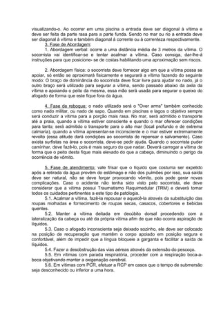 visualizando-o. Ao ocorrer em uma piscina a entrada deve ser diagonal à vítima e 
deve ser feita da parte rasa para a parte funda. Sendo no mar ou rio a entrada deve 
ser diagonal à vítima e também diagonal à corrente ou à correnteza respectivamente. 
3. Fase de Abordagem: 
1. Abordagem verbal: ocorre a uma distância média de 3 metros da vítima. O 
socorrista vai identificar-se e tentar acalmar a vítima. Caso consiga, dar-lhe-á 
instruções para que posicione- se de costas habilitando uma aproximação sem riscos. 
2. Abordagem física: o socorrista deve fornecer algo em que a vítima possa se 
apoiar, só então se aproximará fisicamente e segurará a vítima fazendo do seguinte 
modo: O braço de dominância do socorrista deve ficar livre para ajudar no nado, já o 
outro braço será utilizado para segurar a vítima, sendo passado abaixo da axila da 
vítima e apoiando o peito da mesma, essa mão será usada para segurar o queixo do 
afogado de forma que este fique fora da água. 
4. Fase de reboque: o nado utilizado será o "Over arms" também conhecido 
como nado militar, ou nado de sapo. Quando em piscinas e lagos o objetivo sempre 
será conduzir a vítima para a porção mais rasa. No mar, será admitido o transporte 
até a praia, quando a vítima estiver consciente e quando o mar oferecer condições 
para tanto; será admitido o transporte para o alto mar (local profundo e de extrema 
calmaria), quando a vítima apresentar-se inconsciente e o mar estiver extremamente 
revolto (essa atitude dará condições ao socorrista de repensar o salvamento). Caso 
exista surfistas na área o socorrista, deve-se pedir ajuda. Quando o socorrista puder 
caminhar, deve fazê-lo, pois é mais seguro do que nadar. Deverá carregar a vítima de 
forma que o peito desta fique mais elevado do que a cabeça, diminuindo o perigo da 
ocorrência de vômito. 
5. Fase de atendimento: vale frisar que o líquido que costuma ser expelido 
após a retirada da água provêm do estômago e não dos pulmões por isso, sua saída 
deve ser natural, não se deve forçar provocando vômito, pois pode gerar novas 
complicações. Caso o acidente não tenha sido visto pelo socorrista, ele deve 
considerar que a vítima possui Traumatismo Raquimedular (TRM) e deverá tomar 
todos os cuidados pertinentes a este tipo de patologia. 
5.1. Acalmar a vítima, fazê-la repousar e aquecê-la através da substituição das 
roupas molhadas e fornecimento de roupas secas, casacos, cobertores e bebidas 
quentes. 
5.2. Manter a vítima deitada em decúbito dorsal procedendo com a 
lateralização da cabeça ou até da própria vítima afim de que não ocorra aspiração de 
líquidos. 
5.3. Caso o afogado inconsciente seja deixado sozinho, ele deve ser colocado 
na posição de recuperação que mantêm o corpo apoiado em posição segura e 
confortável, além de impedir que a língua bloqueie a garganta e facilitar a saída de 
líquidos. 
5.4. Fazer a desobstrução das vias aéreas através da extensão do pescoço. 
5.5. Em vítimas com parada respiratória, proceder com a respiração boca-a-boca 
objetivando manter a oxigenação cerebral. 
5.6. Em vítimas com PCR, efetuar a RCP em casos que o tempo de submersão 
seja desconhecido ou inferior a uma hora. 
 