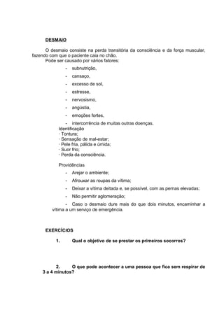 DESMAIO 
O desmaio consiste na perda transitória da consciência e da força muscular, 
fazendo com que o paciente caia no chão. 
Pode ser causado por vários fatores: 
- subnutrição, 
- cansaço, 
- excesso de sol, 
- estresse, 
- nervosismo, 
- angústia, 
- emoções fortes, 
- intercorrência de muitas outras doenças. 
Identificação 
· Tontura; 
· Sensação de mal-estar; 
· Pele fria, pálida e úmida; 
· Suor frio; 
· Perda da consciência. 
Providências 
- Arejar o ambiente; 
- Afrouxar as roupas da vítima; 
- Deixar a vítima deitada e, se possível, com as pernas elevadas; 
- Não permitir aglomeração; 
- Caso o desmaio dure mais do que dois minutos, encaminhar a 
vítima a um serviço de emergência. 
EXERCÍCIOS 
1. Qual o objetivo de se prestar os primeiros socorros? 
2. O que pode acontecer a uma pessoa que fica sem respirar de 
3 a 4 minutos? 
 