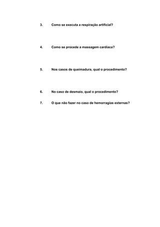 3. Como se executa a respiração artificial? 
4. Como se procede a massagem cardíaca? 
5. Nos casos de queimadura, qual o procedimento? 
6. No caso de desmaio, qual o procedimento? 
7. O que não fazer no caso de hemorragias externas? 
 