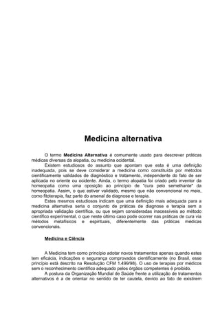 Medicina alternativa 
O termo Medicina Alternativa é comumente usado para descrever práticas 
médicas diversas da alopatia, ou medicina ocidental. 
Existem estudiosos do assunto que apontam que esta é uma definição 
inadequada, pois se deve considerar a medicina como constituída por métodos 
cientificamente validados de diagnóstico e tratamento, independente do fato de ser 
aplicada no oriente ou ocidente. Ainda, o termo alopatia foi criado pelo inventor da 
homeopatia como uma oposição ao princípio de "cura pelo semelhante" da 
homeopatia. Assim, o que estiver validado, mesmo que não convencional no meio, 
como fitoterapia, faz parte do arsenal de diagnose e terapia. 
Estes mesmos estudiosos indicam que uma definição mais adequada para a 
medicina alternativa seria o conjunto de práticas de diagnose e terapia sem a 
apropriada validação científica, ou que sejam consideradas inacessíveis ao método 
científico experimental, o que neste último caso pode ocorrer nas práticas de cura via 
métodos metafísicos e espirituais, diferentemente das práticas médicas 
convencionais. 
Medicina e Ciência 
A Medicina tem como princípio adotar novos tratamentos apenas quando estes 
tem eficácia, indicações e segurança comprovados cientificamente (no Brasil, esse 
princípio está descrito na Resolução CFM 1.499/98). O uso de terapias por médicos 
sem o reconhecimento científico adequado pelos órgãos competentes é proibido. 
A postura da Organização Mundial de Saúde frente a utilização de tratamentos 
alternativos é a de orientar no sentido de ter cautela, devido ao fato de existirem 
 