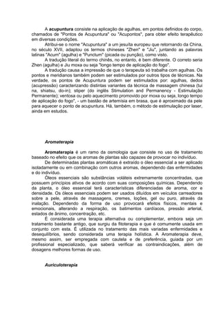 A acupuntura consiste na aplicação de agulhas, em pontos definidos do corpo, 
chamados de "Pontos de Acupuntura" ou "Acupontos", para obter efeito terapêutico 
em diversas condições. 
Atribui-se o nome "Acupuntura" a um jesuíta europeu que retornando da China, 
no século XVII, adaptou os termos chineses "Zhen" e "Jiu", juntando as palavras 
latinas "Acum" (agulha) e "Punctum" (picada ou punção), como visto. 
A tradução literal do termo chinês, no entanto, é bem diferente. O correto seria 
Zhen (agulha) e Jiu moxa ou seja "longo tempo de aplicação do fogo". 
A tradução causa a impressão de que o terapeuta só trabalha com agulhas. Os 
pontos e meridianos também podem ser estimulados por outros tipos de técnicas. Na 
verdade, os pontos de Acupuntura podem ser estimulados por: agulhas, dedos 
(acupressão) caracterizando distintas variantes da técnica de massagem chinesa (tui 
na, shiatsu, do-in); stiper (do inglês Stimulation and Permanency - Estimulação 
Permanente); ventosa ou pelo aquecimento promovido por moxa ou seja, longo tempo 
de aplicação do fogo", - um bastão de artemísia em brasa, que é aproximado da pele 
para aquecer o ponto de acupuntura. Há, também, o método de estimulação por laser, 
ainda em estudos. 
Aromaterapia 
Aromaterapia é um ramo da osmologia que consiste no uso de tratamento 
baseado no efeito que os aromas de plantas são capazes de provocar no indivíduo. 
De determinadas plantas aromáticas é extraído o óleo essencial a ser aplicado 
isoladamente ou em combinação com outros aromas, dependendo das enfermidades 
e do indivíduo. 
Óleos essenciais são substâncias voláteis extremamente concentradas, que 
possuem princípios ativos de acordo com suas composições químicas. Dependendo 
da planta, o óleo essencial terá características diferenciadas de aroma, cor e 
densidade. Os óleos essenciais podem ser usados diluídos em veículos carreadores 
sobre a pele, através de massagens, cremes, loções, gel ou puro, através da 
inalação. Dependendo da forma de uso provocará efeitos físicos, mentais e 
emocionais, alterando a respiração, os batimentos cardíacos, pressão arterial, 
estados de ânimo, concentração, etc. 
É considerada uma terapia alternativa ou complementar, embora seja um 
tratamento bastante antigo, que surgiu da fitoterapia e que é comumente usada em 
conjunto com esta. É utilizada no tratamento das mais variadas enfermidades e 
desequilíbrios, sendo considerada uma terapia holística. A Aromaterapia deve, 
mesmo assim, ser empregada com cautela e de preferência, guiada por um 
profissional especializado, que saberá verificar as contraindicações, além de 
dosagens melhores formas de uso. 
Auriculoterapia 
 