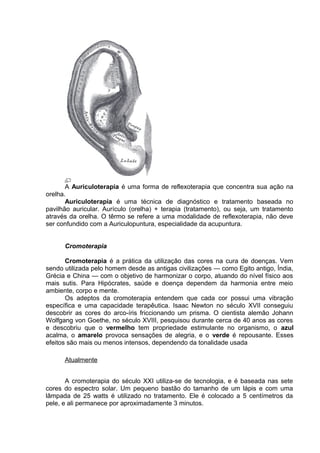 A Auriculoterapia é uma forma de reflexoterapia que concentra sua ação na 
orelha. 
Auriculoterapia é uma técnica de diagnóstico e tratamento baseada no 
pavilhão auricular. Aurículo (orelha) + terapia (tratamento), ou seja, um tratamento 
através da orelha. O têrmo se refere a uma modalidade de reflexoterapia, não deve 
ser confundido com a Auriculopuntura, especialidade da acupuntura. 
Cromoterapia 
Cromoterapia é a prática da utilização das cores na cura de doenças. Vem 
sendo utilizada pelo homem desde as antigas civilizações — como Egito antigo, Índia, 
Grécia e China — com o objetivo de harmonizar o corpo, atuando do nível físico aos 
mais sutis. Para Hipócrates, saúde e doença dependem da harmonia entre meio 
ambiente, corpo e mente. 
Os adeptos da cromoterapia entendem que cada cor possui uma vibração 
específica e uma capacidade terapêutica. Isaac Newton no século XVII conseguiu 
descobrir as cores do arco-íris friccionando um prisma. O cientista alemão Johann 
Wolfgang von Goethe, no século XVIII, pesquisou durante cerca de 40 anos as cores 
e descobriu que o vermelho tem propriedade estimulante no organismo, o azul 
acalma, o amarelo provoca sensações de alegria, e o verde é repousante. Esses 
efeitos são mais ou menos intensos, dependendo da tonalidade usada 
Atualmente 
A cromoterapia do século XXI utiliza-se de tecnologia, e é baseada nas sete 
cores do espectro solar. Um pequeno bastão do tamanho de um lápis e com uma 
lâmpada de 25 watts é utilizado no tratamento. Ele é colocado a 5 centímetros da 
pele, e ali permanece por aproximadamente 3 minutos. 
 