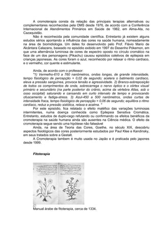 A cromoterapia consta da relação das principais terapias alternativas ou 
complementares reconhecidas pela OMS desde 1976, de acordo com a Conferência 
Internacional de Atendimentos Primários em Saúde de 1962, em Alma-Ata, no 
Cazaquistão. 
Não é reconhecida pela comunidade científica. Entretanto já existem alguns 
estudos sérios apontando a influência das cores na saúde humana, nomeadamente 
na área de biomidiologia. Um deles foi desenvolvido pelo Prof. Flávio Mario de 
Alcântara Calazans, baseado no episódio exibido em 1997 do Desenho Pókemon, em 
que uma alternância luminosa de cores de espectro oposto no círculo cromático na 
face de um dos personagens (Pikachu) causou episódios coletivos de epilepsia em 
crianças japonesas. As cores foram o azul, reconhecido por relaxar o ritmo cardíaco, 
e o vermelho, cor quente e estimulante. 
Ainda, de acordo com o professor: 
"1) Vermelho-610 a 760 nanômetros, ondas longas, de grande intensidade, 
tempo fisiológico de percepção = 0,02 de segundo; acelera o batimento cardíaco, 
eleva a pressão sanguínea, provoca tensão e agressividade. 2) Branco-sobreposição 
de todos os comprimentos de onda, sobrecarrega o nervo óptico e o córtex visual 
primário e secundário (na parte posterior do crânio, acima da vértebra Atlas, sob o 
osso occipital) saturando e cansando em curto intervalo de tempo e provocando 
ofuscamento e fadiga-stress. 3) Azul-450 a 500 nanômetros, ondas curtas de 
intensidade fraca, tempo fisiológico de percepção = 0,06 de segundo; equilibra o ritmo 
cardíaco, reduz a pressão sistólica, relaxa e acalma. " 
Por este episódio, fica relatado o efeito maléfico das variações luminosas 
intermitentes, numa doença conhecida como Epilepsia Sensitiva Cromática. 
Entretanto, estudos de duplo-cego refutando ou confirmando os efeitos benéficos da 
cromoterapia na saúde humana ainda são ausentes na Ciência médica. O efeito da 
cromoterapia segue sendo uma hipótese não falseável 
Ainda, na área de Teoria das Cores, Goethe, no século XIX, descobriu 
aspectos fisiológicos das cores posteriormente estudados por Paul Klee e Kandinsky, 
em seus tratados sobre a Gestalt. 
A Cromoterapia tambem é muito usada no Japão e é praticada pelo japones 
desde 1999. 
Fitoterapia 
Manual árabe de fitoterapia, cerca de 1334. 
 