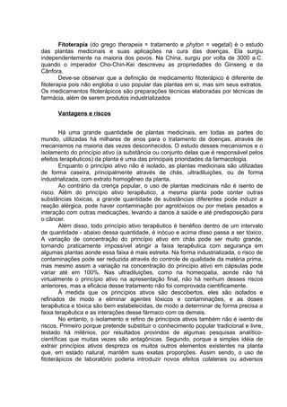 Fitoterapia (do grego therapeia = tratamento e phyton = vegetal) é o estudo 
das plantas medicinais e suas aplicações na cura das doenças. Ela surgiu 
independentemente na maioria dos povos. Na China, surgiu por volta de 3000 a.C. 
quando o imperador Cho-Chin-Kei descreveu as propriedades do Ginseng e da 
Cânfora. 
Deve-se observar que a definição de medicamento fitoterápico é diferente de 
fitoterapia pois não engloba o uso popular das plantas em si, mas sim seus extratos. 
Os medicamentos fitoterápicos são preparações técnicas elaboradas por técnicas de 
farmácia, além de serem produtos industrializados 
Vantagens e riscos 
Há uma grande quantidade de plantas medicinais, em todas as partes do 
mundo, utilizadas há milhares de anos para o tratamento de doenças, através de 
mecanismos na maioria das vezes desconhecidos. O estudo desses mecanismos e o 
isolamento do princípio ativo (a substância ou conjunto delas que é responsável pelos 
efeitos terapêuticos) da planta é uma das principais prioridades da farmacologia. 
Enquanto o princípio ativo não é isolado, as plantas medicinais são utilizadas 
de forma caseira, principalmente através de chás, ultradiluições, ou de forma 
industrializada, com extrato homogêneo da planta. 
Ao contrário da crença popular, o uso de plantas medicinais não é isento de 
risco. Além do princípio ativo terapêutico, a mesma planta pode conter outras 
substâncias tóxicas, a grande quantidade de substâncias diferentes pode induzir a 
reação alérgica, pode haver contaminação por agrotóxicos ou por metais pesados e 
interação com outras medicações, levando a danos à saúde e até predisposição para 
o câncer. 
Além disso, todo princípio ativo terapêutico é benéfico dentro de um intervalo 
de quantidade - abaixo dessa quantidade, é inócuo e acima disso passa a ser tóxico. 
A variação de concentração do princípio ativo em chás pode ser muito grande, 
tornando praticamente impossível atingir a faixa terapêutica com segurança em 
algumas plantas aonde essa faixa é mais estreita. Na forma industrializada, o risco de 
contaminações pode ser reduzida através do controle de qualidade da matéria prima, 
mas mesmo assim a variação na concentração do princípio ativo em cápsulas pode 
variar até em 100%. Nas ultradiluições, como na homeopatia, aonde não há 
virtualmente o princípio ativo na apresentação final, não há nenhum desses riscos 
anteriores, mas a eficácia desse tratamento não foi comprovada cientificamente. 
À medida que os princípios ativos são descobertos, eles são isolados e 
refinados de modo a eliminar agentes tóxicos e contaminações, e as doses 
terapêutica e tóxica são bem estabelecidas, de modo a determinar de forma precisa a 
faixa terapêutica e as interações desse fármaco com os demais. 
No entanto, o isolamento e refino de princípios ativos também não é isento de 
riscos. Primeiro porque pretende substituir o conhecimento popular tradicional e livre, 
testado há milênios, por resultados provindos de algumas pesquisas analítico-científicas 
que muitas vezes são antagônicas. Segundo, porque a simples idéia de 
extrair princípios ativos despreza os muitos outros elementos existentes na planta 
que, em estado natural, mantêm suas exatas proporções. Assim sendo, o uso de 
fitoterápicos de laboratório poderia introduzir novos efeitos colaterais ou adversos 
 
