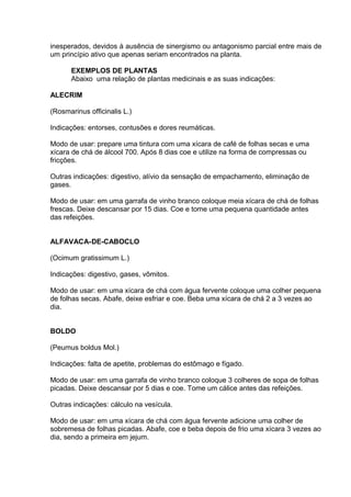 inesperados, devidos à ausência de sinergismo ou antagonismo parcial entre mais de 
um princípio ativo que apenas seriam encontrados na planta. 
EXEMPLOS DE PLANTAS 
Abaixo uma relação de plantas medicinais e as suas indicações: 
ALECRIM 
(Rosmarinus officinalis L.) 
Indicações: entorses, contusões e dores reumáticas. 
Modo de usar: prepare uma tintura com uma xícara de café de folhas secas e uma 
xícara de chá de álcool 700. Após 8 dias coe e utilize na forma de compressas ou 
fricções. 
Outras indicações: digestivo, alívio da sensação de empachamento, eliminação de 
gases. 
Modo de usar: em uma garrafa de vinho branco coloque meia xícara de chá de folhas 
frescas. Deixe descansar por 15 dias. Coe e tome uma pequena quantidade antes 
das refeições. 
ALFAVACA-DE-CABOCLO 
(Ocimum gratissimum L.) 
Indicações: digestivo, gases, vômitos. 
Modo de usar: em uma xícara de chá com água fervente coloque uma colher pequena 
de folhas secas. Abafe, deixe esfriar e coe. Beba uma xícara de chá 2 a 3 vezes ao 
dia. 
BOLDO 
(Peumus boldus Mol.) 
Indicações: falta de apetite, problemas do estômago e fígado. 
Modo de usar: em uma garrafa de vinho branco coloque 3 colheres de sopa de folhas 
picadas. Deixe descansar por 5 dias e coe. Tome um cálice antes das refeições. 
Outras indicações: cálculo na vesícula. 
Modo de usar: em uma xícara de chá com água fervente adicione uma colher de 
sobremesa de folhas picadas. Abafe, coe e beba depois de frio uma xícara 3 vezes ao 
dia, sendo a primeira em jejum. 
 