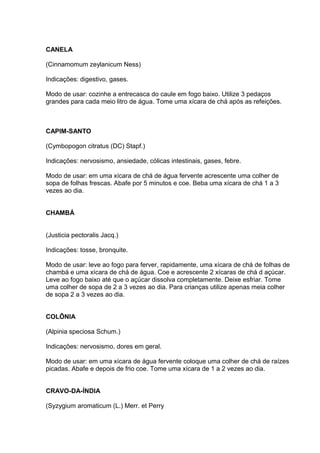 CANELA 
(Cinnamomum zeylanicum Ness) 
Indicações: digestivo, gases. 
Modo de usar: cozinhe a entrecasca do caule em fogo baixo. Utilize 3 pedaços 
grandes para cada meio litro de água. Tome uma xícara de chá após as refeições. 
CAPIM-SANTO 
(Cymbopogon citratus (DC) Stapf.) 
Indicações: nervosismo, ansiedade, cólicas intestinais, gases, febre. 
Modo de usar: em uma xícara de chá de água fervente acrescente uma colher de 
sopa de folhas frescas. Abafe por 5 minutos e coe. Beba uma xícara de chá 1 a 3 
vezes ao dia. 
CHAMBÁ 
(Justicia pectoralis Jacq.) 
Indicações: tosse, bronquite. 
Modo de usar: leve ao fogo para ferver, rapidamente, uma xícara de chá de folhas de 
chambá e uma xícara de chá de água. Coe e acrescente 2 xícaras de chá d açúcar. 
Leve ao fogo baixo até que o açúcar dissolva completamente. Deixe esfriar. Tome 
uma colher de sopa de 2 a 3 vezes ao dia. Para crianças utilize apenas meia colher 
de sopa 2 a 3 vezes ao dia. 
COLÔNIA 
(Alpinia speciosa Schum.) 
Indicações: nervosismo, dores em geral. 
Modo de usar: em uma xícara de água fervente coloque uma colher de chá de raízes 
picadas. Abafe e depois de frio coe. Tome uma xícara de 1 a 2 vezes ao dia. 
CRAVO-DA-ÍNDIA 
(Syzygium aromaticum (L.) Merr. et Perry 
 