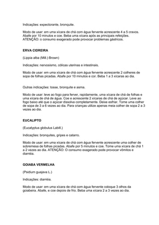 Indicações: expectorante, bronquite. 
Modo de usar: em uma xícara de chá com água fervente acrescente 4 a 5 cravos. 
Abafe por 10 minutos e coe. Beba uma xícara após as principais refeições. 
ATENÇÃO: o consumo exagerado pode provocar problemas gástricos. 
ERVA CIDREIRA 
(Lippia alba (Mill.) Brown) 
Indicações: nervosismo, cólicas uterinas e intestinais. 
Modo de usar: em uma xícara de chá com água fervente acrescente 2 colheres de 
sopa de folhas picadas. Abafe por 10 minutos e cor. Beba 1 a 3 xícaras ao dia. 
Outras indicações: tosse, bronquite e asma. 
Modo de usar: leve ao fogo para ferver, rapidamente, uma xícara de chá de folhas e 
uma xícara de chá de água. Coe e acrescente 2 xícaras de chá de açúcar. Leve ao 
fogo baixo até que o açúcar dissolva completamente. Deixe esfriar. Tome uma colher 
de sopa de 3 a 6 vezes ao dia. Para crianças utilize apenas meia colher de sopa 2 a 3 
vezes ao dia. 
EUCALIPTO 
(Eucalyptus globulus Labill.) 
Indicações: bronquites, gripes e catarro. 
Modo de usar: em uma xícara de chá com água fervente acrescente uma colher de 
sobremesa de folhas picadas. Abafe por 5 minutos e coe. Tome uma xícara de chá 1 
a 2 vezes ao dia. ATENÇÃO: O consumo exagerado pode provocar vômitos e 
diarréia. 
GOIABA VERMELHA 
(Psidium guajava L.) 
Indicações: diarréia. 
Modo de usar: em uma xícara de chá com água fervente coloque 3 olhos da 
goiabeira. Abafe, e coe depois de frio. Beba uma xícara 2 a 3 vezes ao dia. 
 