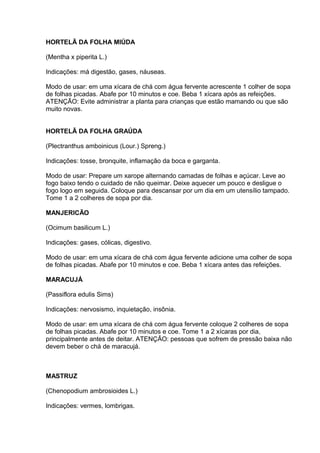 HORTELÃ DA FOLHA MIÚDA 
(Mentha x piperita L.) 
Indicações: má digestão, gases, náuseas. 
Modo de usar: em uma xícara de chá com água fervente acrescente 1 colher de sopa 
de folhas picadas. Abafe por 10 minutos e coe. Beba 1 xícara após as refeições. 
ATENÇÃO: Evite administrar a planta para crianças que estão mamando ou que são 
muito novas. 
HORTELÃ DA FOLHA GRAÚDA 
(Plectranthus amboinicus (Lour.) Spreng.) 
Indicações: tosse, bronquite, inflamação da boca e garganta. 
Modo de usar: Prepare um xarope alternando camadas de folhas e açúcar. Leve ao 
fogo baixo tendo o cuidado de não queimar. Deixe aquecer um pouco e desligue o 
fogo logo em seguida. Coloque para descansar por um dia em um utensílio tampado. 
Tome 1 a 2 colheres de sopa por dia. 
MANJERICÃO 
(Ocimum basilicum L.) 
Indicações: gases, cólicas, digestivo. 
Modo de usar: em uma xícara de chá com água fervente adicione uma colher de sopa 
de folhas picadas. Abafe por 10 minutos e coe. Beba 1 xícara antes das refeições. 
MARACUJÁ 
(Passiflora edulis Sims) 
Indicações: nervosismo, inquietação, insônia. 
Modo de usar: em uma xícara de chá com água fervente coloque 2 colheres de sopa 
de folhas picadas. Abafe por 10 minutos e coe. Tome 1 a 2 xícaras por dia, 
principalmente antes de deitar. ATENÇÃO: pessoas que sofrem de pressão baixa não 
devem beber o chá de maracujá. 
MASTRUZ 
(Chenopodium ambrosioides L.) 
Indicações: vermes, lombrigas. 
 