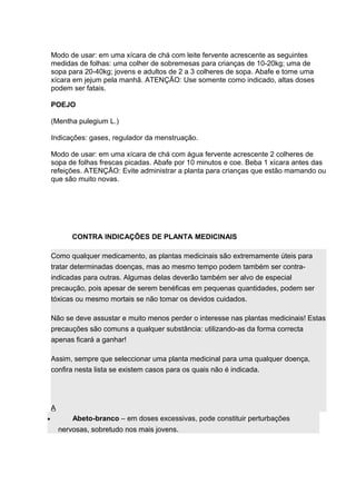 Modo de usar: em uma xícara de chá com leite fervente acrescente as seguintes 
medidas de folhas: uma colher de sobremesas para crianças de 10-20kg; uma de 
sopa para 20-40kg; jovens e adultos de 2 a 3 colheres de sopa. Abafe e tome uma 
xícara em jejum pela manhã. ATENÇÃO: Use somente como indicado, altas doses 
podem ser fatais. 
POEJO 
(Mentha pulegium L.) 
Indicações: gases, regulador da menstruação. 
Modo de usar: em uma xícara de chá com água fervente acrescente 2 colheres de 
sopa de folhas frescas picadas. Abafe por 10 minutos e coe. Beba 1 xícara antes das 
refeições. ATENÇÃO: Evite administrar a planta para crianças que estão mamando ou 
que são muito novas. 
CONTRA INDICAÇÕES DE PLANTA MEDICINAIS 
Como qualquer medicamento, as plantas medicinais são extremamente úteis para 
tratar determinadas doenças, mas ao mesmo tempo podem também ser contra-indicadas 
para outras. Algumas delas deverão também ser alvo de especial 
precaução, pois apesar de serem benéficas em pequenas quantidades, podem ser 
tóxicas ou mesmo mortais se não tomar os devidos cuidados. 
Não se deve assustar e muito menos perder o interesse nas plantas medicinais! Estas 
precauções são comuns a qualquer substância: utilizando-as da forma correcta 
apenas ficará a ganhar! 
Assim, sempre que seleccionar uma planta medicinal para uma qualquer doença, 
confira nesta lista se existem casos para os quais não é indicada. 
A 
· Abeto-branco – em doses excessivas, pode constituir perturbações 
nervosas, sobretudo nos mais jovens. 
 