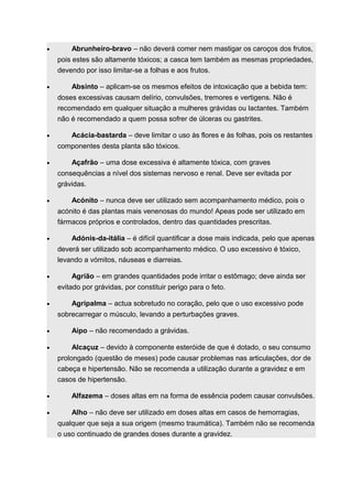 · Abrunheiro-bravo – não deverá comer nem mastigar os caroços dos frutos, 
pois estes são altamente tóxicos; a casca tem também as mesmas propriedades, 
devendo por isso limitar-se a folhas e aos frutos. 
· Absinto – aplicam-se os mesmos efeitos de intoxicação que a bebida tem: 
doses excessivas causam delírio, convulsões, tremores e vertigens. Não é 
recomendado em qualquer situação a mulheres grávidas ou lactantes. Também 
não é recomendado a quem possa sofrer de úlceras ou gastrites. 
· Acácia-bastarda – deve limitar o uso às flores e às folhas, pois os restantes 
componentes desta planta são tóxicos. 
· Açafrão – uma dose excessiva é altamente tóxica, com graves 
consequências a nível dos sistemas nervoso e renal. Deve ser evitada por 
grávidas. 
· Acónito – nunca deve ser utilizado sem acompanhamento médico, pois o 
acónito é das plantas mais venenosas do mundo! Apeas pode ser utilizado em 
fármacos próprios e controlados, dentro das quantidades prescritas. 
· Adónis-da-itália – é difícil quantificar a dose mais indicada, pelo que apenas 
deverá ser utilizado sob acompanhamento médico. O uso excessivo é tóxico, 
levando a vómitos, náuseas e diarreias. 
· Agrião – em grandes quantidades pode irritar o estômago; deve ainda ser 
evitado por grávidas, por constituir perigo para o feto. 
· Agripalma – actua sobretudo no coração, pelo que o uso excessivo pode 
sobrecarregar o músculo, levando a perturbações graves. 
· Aipo – não recomendado a grávidas. 
· Alcaçuz – devido à componente esteróide de que é dotado, o seu consumo 
prolongado (questão de meses) pode causar problemas nas articulações, dor de 
cabeça e hipertensão. Não se recomenda a utilização durante a gravidez e em 
casos de hipertensão. 
· Alfazema – doses altas em na forma de essência podem causar convulsões. 
· Alho – não deve ser utilizado em doses altas em casos de hemorragias, 
qualquer que seja a sua origem (mesmo traumática). Também não se recomenda 
o uso continuado de grandes doses durante a gravidez. 
 