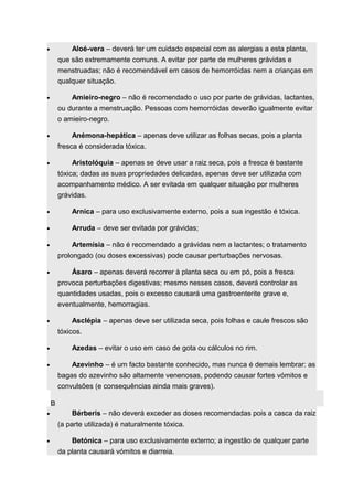 · Aloé-vera – deverá ter um cuidado especial com as alergias a esta planta, 
que são extremamente comuns. A evitar por parte de mulheres grávidas e 
menstruadas; não é recomendável em casos de hemorróidas nem a crianças em 
qualquer situação. 
· Amieiro-negro – não é recomendado o uso por parte de grávidas, lactantes, 
ou durante a menstruação. Pessoas com hemorróidas deverão igualmente evitar 
o amieiro-negro. 
· Anémona-hepática – apenas deve utilizar as folhas secas, pois a planta 
fresca é considerada tóxica. 
· Aristolóquia – apenas se deve usar a raiz seca, pois a fresca é bastante 
tóxica; dadas as suas propriedades delicadas, apenas deve ser utilizada com 
acompanhamento médico. A ser evitada em qualquer situação por mulheres 
grávidas. 
· Arnica – para uso exclusivamente externo, pois a sua ingestão é tóxica. 
· Arruda – deve ser evitada por grávidas; 
· Artemísia – não é recomendado a grávidas nem a lactantes; o tratamento 
prolongado (ou doses excessivas) pode causar perturbações nervosas. 
· Ásaro – apenas deverá recorrer à planta seca ou em pó, pois a fresca 
provoca perturbações digestivas; mesmo nesses casos, deverá controlar as 
quantidades usadas, pois o excesso causará uma gastroenterite grave e, 
eventualmente, hemorragias. 
· Asclépia – apenas deve ser utilizada seca, pois folhas e caule frescos são 
tóxicos. 
· Azedas – evitar o uso em caso de gota ou cálculos no rim. 
· Azevinho – é um facto bastante conhecido, mas nunca é demais lembrar: as 
bagas do azevinho são altamente venenosas, podendo causar fortes vómitos e 
convulsões (e consequências ainda mais graves). 
B 
· Bérberis – não deverá exceder as doses recomendadas pois a casca da raiz 
(a parte utilizada) é naturalmente tóxica. 
· Betónica – para uso exclusivamente externo; a ingestão de qualquer parte 
da planta causará vómitos e diarreia. 
 