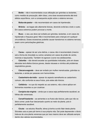 · Boldo – não é recomendada a sua utilização por grávidas ou lactantes, 
como medida de precaução; além disso, uma dose excessivamente alta terá 
efeitos soporíferos, com a consequente acção sobre o sistema nervoso. 
· Bolsa-de-pastor – não recomendado em casos de hipertensão. 
· Briónia – as bagas são altamente tóxicas, devendo evitá-las a todo o custo. 
Em casos extremos podem provocar a morte. 
· Buxo – o seu uso deve ser evitado por grávidas, lactantes, e em casos de 
hipotensão e fraqueza geral. Não é recomendado para crianças em qualquer 
circunstância. Doses excessivas poderão causar transtornos no sistema nervoso, 
assim como perturbações gástricas. 
C 
· Cacau – apesar de ser uma delícia, o cacau não é recomendado (mesmo 
sob a forma de chocolate ou outros variados) em casos de prisão de ventre, 
insónias e taquicardia. Também irá agravar a acne nos adolescentes. 
· Calumba – não deverá exceder as quantidades indicadas, pois em doses 
elevadas terá efeitos tóxicos graves, desde náuseas e vómitos até problemas 
respiratórios graves. 
· Cáscara-sagrada – deve ser evitado por mulher menstruadas, grávidas ou 
lactantes, e ainda por pessoas com hemorróidas. 
· Castanheiro-da-índia – apesar do aspecto semelhante ao castanheiro 
comum, não confunda os seus frutos, pois estes são tóxicos. 
· Celidónia – no que diz respeito ao uso externo, não a deve aplicar em 
ferimentos recentes ou por cicatrizar. 
· Cerejeira-da-virgínia – ainda que a casca seja perfeitamente saudável, as 
folhas são venenosas. 
· Cersefi-bastardo – as sementes e os frutos são tóxicos, pelo que não os 
deve comer; pode ficar descansado quanto ao resto da planta, pois é 
perfeitamente saudável. 
· Cicuta – se estudou filosofia, talvez já tenha ouvido falar desta planta: 
Sócrates usou-a para pôr termo à sua própria vida. Daí pode depreender o óbvio: 
trata-se de uma planta venenosa que por isso mesmo deve ser utilizada sempre 
dentro dos valores recomendados. 
 