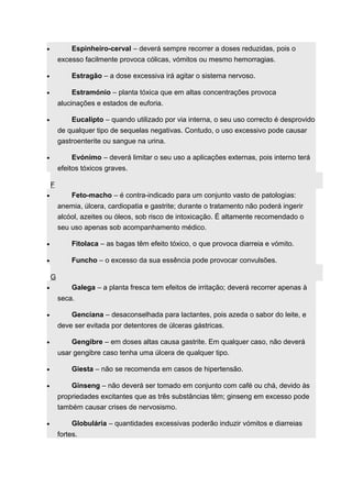 · Espinheiro-cerval – deverá sempre recorrer a doses reduzidas, pois o 
excesso facilmente provoca cólicas, vómitos ou mesmo hemorragias. 
· Estragão – a dose excessiva irá agitar o sistema nervoso. 
· Estramónio – planta tóxica que em altas concentrações provoca 
alucinações e estados de euforia. 
· Eucalipto – quando utilizado por via interna, o seu uso correcto é desprovido 
de qualquer tipo de sequelas negativas. Contudo, o uso excessivo pode causar 
gastroenterite ou sangue na urina. 
· Evónimo – deverá limitar o seu uso a aplicações externas, pois interno terá 
efeitos tóxicos graves. 
F 
· Feto-macho – é contra-indicado para um conjunto vasto de patologias: 
anemia, úlcera, cardiopatia e gastrite; durante o tratamento não poderá ingerir 
alcóol, azeites ou óleos, sob risco de intoxicação. É altamente recomendado o 
seu uso apenas sob acompanhamento médico. 
· Fitolaca – as bagas têm efeito tóxico, o que provoca diarreia e vómito. 
· Funcho – o excesso da sua essência pode provocar convulsões. 
G 
· Galega – a planta fresca tem efeitos de irritação; deverá recorrer apenas à 
seca. 
· Genciana – desaconselhada para lactantes, pois azeda o sabor do leite, e 
deve ser evitada por detentores de úlceras gástricas. 
· Gengibre – em doses altas causa gastrite. Em qualquer caso, não deverá 
usar gengibre caso tenha uma úlcera de qualquer tipo. 
· Giesta – não se recomenda em casos de hipertensão. 
· Ginseng – não deverá ser tomado em conjunto com café ou chá, devido às 
propriedades excitantes que as três substâncias têm; ginseng em excesso pode 
também causar crises de nervosismo. 
· Globulária – quantidades excessivas poderão induzir vómitos e diarreias 
fortes. 
 