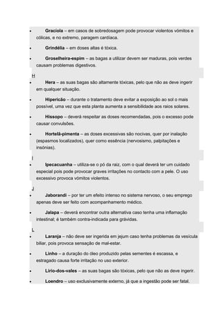 · Gracíola – em casos de sobredosagem pode provocar violentos vómitos e 
cólicas, e no extremo, paragem cardíaca. 
· Grindélia – em doses altas é tóxica. 
· Groselheira-espim – as bagas a utilizar devem ser maduras, pois verdes 
causam problemas digestivos. 
H 
· Hera – as suas bagas são altamente tóxicas, pelo que não as deve ingerir 
em qualquer situação. 
· Hipericão – durante o tratamento deve evitar a exposição ao sol o mais 
possível, uma vez que esta planta aumenta a sensibilidade aos raios solares. 
· Hissopo – deverá respeitar as doses recomendadas, pois o excesso pode 
causar convulsões. 
· Hortelã-pimenta – as doses excessivas são nocivas, quer por inalação 
(espasmos localizados), quer como essência (nervosismo, palpitações e 
insónias). 
I 
· Ipecacuanha – utiliza-se o pó da raiz, com o qual deverá ter um cuidado 
especial pois pode provocar graves irritações no contacto com a pele. O uso 
excessivo provoca vómitos violentos. 
J 
· Jaborandi – por ter um efeito intenso no sistema nervoso, o seu emprego 
apenas deve ser feito com acompanhamento médico. 
· Jalapa – deverá encontrar outra alternativa caso tenha uma inflamação 
intestinal; é também contra-indicada para grávidas. 
L 
· Laranja – não deve ser ingerida em jejum caso tenha problemas da vesícula 
biliar, pois provoca sensação de mal-estar. 
· Linho – a duração do óleo produzido pelas sementes é escassa, e 
estragado causa forte irritação no uso exterior. 
· Lírio-dos-vales – as suas bagas são tóxicas, pelo que não as deve ingerir. 
· Loendro – uso exclusivamente externo, já que a ingestão pode ser fatal. 
 