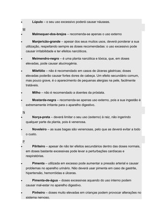· Lúpulo – o seu uso excessivo poderá causar náuseas. 
M 
· Malmequer-dos-brejos – recomenda-se apenas o uso externo 
· Manjericão-grande – apesar dos seus muitos usos, deverá ponderar a sua 
utilização, respeitando sempre as doses recomendadas: o uso excessivo pode 
causar irritabilidade e ter efeitos narcóticos. 
· Meimendro-negro – é uma planta narcótica e tóxica, que, em doses 
elevadas, pode causar alucinogénia. 
· Milefólio – não é recomendado em casos de úlceras gástricas; doses 
elevadas poderão causar fortes dores de cabeça. Um efeito secundário comum, 
mas pouco grave, é o aparecimento de pequenas alergias na pele, facilmente 
tratáveis. 
· Milho – não é recomendado a doentes da próstata. 
· Mostarda-negra – recomenda-se apenas uso externo, pois a sua ingestão é 
extremamente irritante para o aparelho digestivo. 
N 
· Norça-preta – deverá limitar o seu uso (externo) à raiz, não ingerindo 
qualquer parte da planta, pois é venenosa. 
· Noveleiro – as suas bagas são venenosas, pelo que as deverá evitar a todo 
o custo. 
P 
· Pilriteiro – apesar de não ter efeitos secundários dentro das doses normais, 
em doses bastante excessivas pode levar a perturbações cardíacas e 
respiratórias. 
· Pimenta – utilizada em excesso pode aumentar a pressão arterial e causar 
problemas no aparelho urinário. Não deverá usar pimenta em caso de gastrite, 
hipertensão, hemorróidas e úlceras. 
· Pimenta-de-água – doses excessivas aquando do uso interno podem 
causar mal-estar no aparelho digestivo. 
· Pinheiro – doses muito elevadas em crianças podem provocar alterações no 
sistema nervoso. 
 