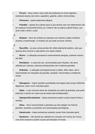 · Piri-piri – deve evitá-lo caso sofra de problemas do tracto digestivo, 
sobretudo úlceras (em todo o aparelho), gastrite, colite e hemorróidas. 
· Primavera – planta altamente alérgica. 
· Pulsatila – apesar de a planta seca (a que deverá usar nos tratamentos) não 
ter qualquer componente tóxica, já o mesmo não se aplica à planta fresca, que 
deve evitar a todo o custo. 
Q 
· Quássia – deve ser evitado por pessoas com úlceras e pelas mulheres 
durante a menstruação. O excesso de uso pode provocar vómitos. 
R 
· Rauvólfia – os seus componentes têm efeito altamente alcalino, pelo que 
apenas deve recorrer a esta planta com ajuda médica. 
· Rícino – a utilização excessiva é extremamente perigosa, podendo mesmo 
ser fatal. 
· Romãzeira – a casca da raiz, recomendada para infusões, não deve 
utilizada por crianças, pessoas enfraquecidas nem mulheres grávidas. 
· Ruibarbo – a utilização prolongada levará a colites. Além disso, não é 
recomendado em situações de gravidez, lactação, hemorróidas e problemas 
renais. 
S 
· Sabugueiro – ingerir grandes quantidades das bagas pode causar distúrbios 
digestivos, assim como mal-estar geral. 
· Salsa – o seu consumo deve ser moderado por parte de grávidas, pois pode 
potenciar o aborto em casos que já exista essa predisposição. 
· Salsaparrilha-bastarda – doses excessivas podem causar enjoos fortes e 
vómitos. 
· Salva – não é recomendado a grávidas que não estejam em final de 
gravidez, lactantes e pacientes com perturbações psicológicas. 
· Sanamunda – doses excessivas poderão causar forte mal-estar geral. 
· Santónico – não deverá ser utilizado em crianças com menos de 4 anos; 
uma dose excessiva poderá causar perturbações nervosas. 
 