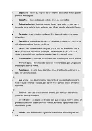 · Saponária – no que diz respeito ao uso interno, doses altas demais podem 
provocar intoxicações. 
· Sassafrás – doses excessivas poderão provocar convulsões. 
· Selo-de-salomão – doses excessivas do seu caule serão nocivas para o 
bem-estar geral; evite também as bagas e as folhas, que são altamente tóxicas. 
T 
· Tanaceto – a ser evitado por grávidas. Em doses elevadas pode causar 
convulsões. 
· Tasneirinha – deverá ser alvo de um cuidado especial com as quantidades 
utilizadas por parte de doentes hepáticos. 
· Teixo – uma planta bastante perigosa, já que toda ela é venenosa com a 
excepção da parte utilizada na fitoterapia. Use-a com precaução, pois pode 
causar graves distúrbios cardio-respiratórios, levando mesmo à morte. 
· Trevo-cervino – uma dose excessiva do trevo-cervino pode induzir vómitos. 
· Trevo-de-água – deve respeitar as doses recomendadas, pois um pequeno 
excesso provocará o vómito. 
· Tussilagem – o efeito tóxico das folhas cruas é facilmente contornável se 
optar por utilizá-las secas. 
U 
· Uva-ursina – não deverá realizar tratamentos à base desta plana durante 
mais de duas semanas seguidas, pois ao fim desse período cria-se problemas 
digestivos. 
V 
· Viburno – para uso exclusivamente externo, pois as bagas são tóxicas: 
provocam vómitos e diarreias. 
· Visco-branco – as bagas são tóxicas, pelo que não deve recorrer a elas. Em 
grandes quantidades podem provocar vómitos, hipotensa e problemas cardio-respiratórios 
graves. 
Z 
· Zimbro – não recomendado a grávidas ou em casos de inflamações dos 
rins. 
 