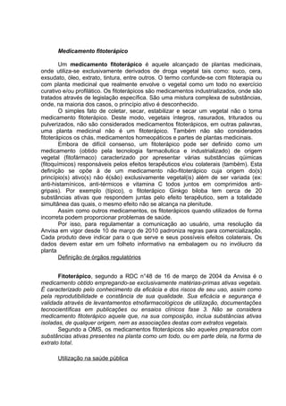 Medicamento fitoterápico 
Um medicamento fitoterápico é aquele alcançado de plantas medicinais, 
onde utiliza-se exclusivamente derivados de droga vegetal tais como: suco, cera, 
exsudato, óleo, extrato, tintura, entre outros. O termo confunde-se com fitoterapia ou 
com planta medicinal que realmente envolve o vegetal como um todo no exercício 
curativo e/ou profilático. Os fitoterápicos são medicamentos industrializados, onde são 
tratados através de legislação específica. São uma mistura complexa de substâncias, 
onde, na maioria dos casos, o princípio ativo é desconhecido. 
O simples fato de coletar, secar, estabilizar e secar um vegetal não o torna 
medicamento fitoterápico. Deste modo, vegetais íntegros, rasurados, triturados ou 
pulverizados, não são considerados medicamentos fitoterápicos, em outras palavras, 
uma planta medicinal não é um fitoterápico. Também não são considerados 
fitoterápicos os chás, medicamentos homeopáticos e partes de plantas medicinais. 
Embora de difícil consenso, um fitoterápico pode ser definido como um 
medicamento (obtido pela tecnologia farmacêutica e industrializado) de origem 
vegetal (fitofármaco) caracterizado por apresentar várias substâncias qúimicas 
(fitoquímicos) responsáveis pelos efeitos terapêuticos eou colaterais (também). Esta 
definição se opõe à de um medicamento não-fitoterápico cuja origem do(s) 
princípio(s) ativo(s) não é(são) exclusivamente vegetal(is) além de ser variada (ex: 
anti-histamínicos, anti-térmicos e vitamina C todos juntos em comprimidos anti-gripais). 
Por exemplo (típico), o fitoterápico Ginkgo biloba tem cerca de 20 
substâncias ativas que respondem juntas pelo efeito terapêutico, sem a totalidade 
simultânea das quais, o mesmo efeito não se alcança na plenitude. 
Assim como outros medicamentos, os fitoterápicos quando utilizados de forma 
incorreta podem proporcionar problemas de saúde. 
Por isso, para regulamentar a comunicação ao usuário, uma resolução da 
Anvisa em vigor desde 10 de março de 2010 padroniza regras para comercialização. 
Cada produto deve indicar para o que serve e seus possíveis efeitos colaterais. Os 
dados devem estar em um folheto informativo na embalagem ou no invólucro da 
planta 
Definição de órgãos regulatórios 
Fitoterápico, segundo a RDC n°48 de 16 de março de 2004 da Anvisa é o 
medicamento obtido empregando-se exclusivamente matérias-primas ativas vegetais. 
É caracterizado pelo conhecimento da eficácia e dos riscos de seu uso, assim como 
pela reprodutibilidade e constância de sua qualidade. Sua eficácia e segurança é 
validada através de levantamentos etnofarmacológicos de utilização, documentações 
tecnocientíficas em publicações ou ensaios clínicos fase 3. Não se considera 
medicamento fitoterápico aquele que, na sua composição, inclua substâncias ativas 
isoladas, de qualquer origem, nem as associações destas com extratos vegetais. 
Segundo a OMS, os medicamentos fitoterápicos são aqueles preparados com 
substâncias ativas presentes na planta como um todo, ou em parte dela, na forma de 
extrato total. 
Utilização na saúde pública 
 