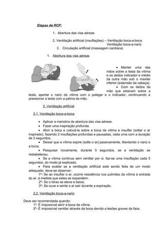 Etapas da RCP: 
1. Abertura das vias aéreas 
2. Ventilação artificial (insuflações) – Ventilação boca-a-boca 
Ventilação boca-a-nariz 
3. Circulação artificial (massagem cardíaca) 
1. Abertura das vias aéreas 
· Manter uma das 
mãos sobre a testa da vítima 
e os dedos indicador e médio 
da outra mão sob o maxilar 
inferior (extensão da cabeça). 
· Com os dedos da 
mão que estavam sobre a 
testa, apertar o nariz da vítima com o polegar e o indicador, continuando a 
pressionar a testa com a palma da mão. 
2. Ventilação artificial 
2.1. Ventilação boca-a-boca 
· Aplicar a manobra de abertura das vias aéreas. 
· Fazer uma inspiração profunda. 
· Abrir a boca e colocá-la sobre a boca da vítima e insuflar (soltar o ar 
inspirado), fazendo 2 insuflações profundas e pausadas, cada uma com a duração 
de 2 segundos. 
· Deixar que a vítima expire (solte o ar) passivamente, libertando o nariz e 
a boca.· 
Pesquisar novamente, durante 5 segundos, se a ventilação se 
restabeleceu. 
· Se a vítima continua sem ventilar por si, faz-se uma insuflação cada 5 
segundos, do modo já explicado. 
· Para avaliar se a ventilação artificial está sendo feita de um modo 
adequado, deve-se observar: 
1º- Se ao insuflar o ar, ocorre resistência nos pulmões da vítima à entrada 
do ar, à medida que estes se expandem; 
2º- Se o tórax se eleva e baixa; 
3º- Se ouve e sente o ar sair durante a expiração. 
2.2. Ventilação boca-a-nariz 
Deve ser recomendada quando: 
1º- É impossível abrir a boca da vítima. 
2º- É impossível ventilar através da boca devido a lesões graves da face. 
 