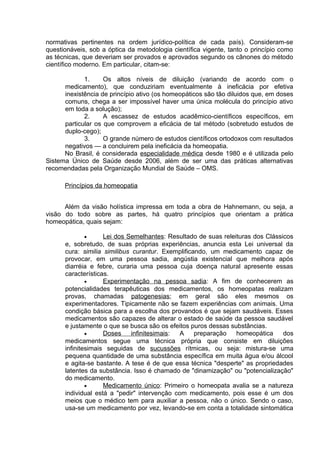 normativas pertinentes na ordem jurídico-política de cada país). Consideram-se 
questionáveis, sob a óptica da metodologia científica vigente, tanto o princípio como 
as técnicas, que deveriam ser provados e aprovados segundo os cânones do método 
científico moderno. Em particular, citam-se: 
1. Os altos níveis de diluição (variando de acordo com o 
medicamento), que conduziriam eventualmente à ineficácia por efetiva 
inexistência de princípio ativo (os homeopáticos são tão diluidos que, em doses 
comuns, chega a ser impossível haver uma única molécula do princípio ativo 
em toda a solução); 
2. A escassez de estudos acadêmico-científicos específicos, em 
particular os que comprovem a eficácia de tal método (sobretudo estudos de 
duplo-cego); 
3. O grande número de estudos científicos ortodoxos com resultados 
negativos — a concluirem pela ineficácia da homeopatia. 
No Brasil, é considerada especialidade médica desde 1980 e é utilizada pelo 
Sistema Único de Saúde desde 2006, além de ser uma das práticas alternativas 
recomendadas pela Organização Mundial de Saúde – OMS. 
Princípios da homeopatia 
Além da visão holística impressa em toda a obra de Hahnemann, ou seja, a 
visão do todo sobre as partes, há quatro princípios que orientam a prática 
homeopática, quais sejam: 
· Lei dos Semelhantes : Resultado de suas releituras dos Clássicos 
e, sobretudo, de suas próprias experiências, anuncia esta Lei universal da 
cura: similia similibus curantur. Exemplificando, um medicamento capaz de 
provocar, em uma pessoa sadia, angústia existencial que melhora após 
diarréia e febre, curaria uma pessoa cuja doença natural apresente essas 
características. 
· Experimentação na pessoa sadia : A fim de conhecerem as 
potencialidades terapêuticas dos medicamentos, os homeopatas realizam 
provas, chamadas patogenesias; em geral são eles mesmos os 
experimentadores. Tipicamente não se fazem experiências com animais. Uma 
condição básica para a escolha dos provandos é que sejam saudáveis. Esses 
medicamentos são capazes de alterar o estado de saúde da pessoa saudável 
e justamente o que se busca são os efeitos puros dessas substâncias. 
· Doses infinitesimais : A preparação homeopática dos 
medicamentos segue uma técnica própria que consiste em diluições 
infinitesimais seguidas de sucussões rítmicas, ou seja: mistura-se uma 
pequena quantidade de uma substância específica em muita água e/ou álcool 
e agita-se bastante. A tese é de que essa técnica "desperte" as propriedades 
latentes da substância. Isso é chamado de "dinamização" ou "potencialização" 
do medicamento. 
· Medicamento único : Primeiro o homeopata avalia se a natureza 
individual está a "pedir" intervenção com medicamento, pois esse é um dos 
meios que o médico tem para auxiliar a pessoa, não o único. Sendo o caso, 
usa-se um medicamento por vez, levando-se em conta a totalidade sintomática 
 