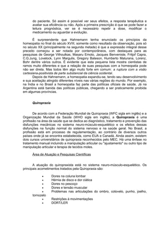 do paciente. Só assim é possível ver seus efeitos, a resposta terapêutica e 
avaliar sua eficiência ou não. Após a primeira prescrição é que se pode fazer a 
leitura prognóstica, ver se é necessário repetir a dose, modificar o 
medicamento ou aguardar a evolução. 
É surpreendente que Hahnemann tenha enunciado os princípios da 
homeopatia no final do século XVIII, somente como resultado da observação, pois só 
no século XX (principalmente na segunda metade) é que a expressão integral desse 
preceito começou a ser notada por contemporâneos, com destaques para as 
pesquisas de George Vithoulkas, Masaru Emoto, Jacques Benveniste, Fritjof Capra, 
C.G.Jung, Lovelock, Lynn Margulis, Gregory Bateson, Humberto Maturana, Lorenz, 
Bohr dentre vários outros. É evidente que esta pequena lista mostra cientistas de 
ramos muito diferentes e que a relação de suas pesquisas com a homeopatia pode 
não ser direta. Mas todos têm algo muito forte em comum: a ruptura com a visão 
cartesiana-positivista de parte substancial da ciência ocidental. 
Depois de Hahnemann, a homeopatia expandiu-se, tendo seu desenvolvimento 
e sua aceitação atingido diferentes níveis nas várias regiões do mundo. Por exemplo, 
na Índia e no Brasil a homeopatia faz parte das políticas oficiais de saúde. Já na 
Argentina está banida das políticas públicas, chegando a ser praticamente proibida 
em algumas províncias. 
Quiropraxia 
De acordo com a Federação Mundial de Quiropraxia (WFC sigla em inglês) e a 
Organização Mundial da Saúde (WHO sigla em inglês), a Quiropraxia é uma 
profissão na área da saúde que se dedica ao diagnóstico, tratamento e prevenção das 
disfunções mecânicas no sistema neuro-músculo-esquelético e os efeitos dessas 
disfunções na função normal do sistema nervoso e na saúde geral. No Brasil, a 
profissão está em processo de regulamentação, ao contrário de diversos outros 
países onde já se encontra estabelecida, como EUA e Canadá. Ainda assim, existem 
dois cursos universitários de quiropraxia reconhecidos pelo MEC. Há uma ênfase no 
tratamento manual incluindo a manipulação articular ou "ajustamento" ou outro tipo de 
manipulação articular e terapia de tecidos moles. 
Área de Atuação e Pesquisas Científicas 
A atuação do quiropraxista está no sistema neuro-músculo-esquelético. Os 
principais acometimentos tratados pela Quiropraxia são: 
· Dores na coluna lombar 
· Hérnia de disco e dor ciática 
· Dores no pescoço 
· Dores e tensão muscular 
· Problemas nas articulações do ombro, cotovelo, punho, joelho, 
tornozelo 
· Restrições à movimentações 
· DORT/LER 
 