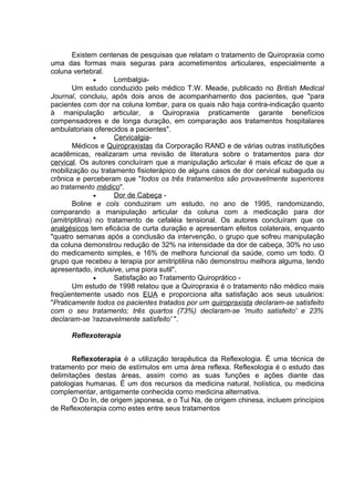 Existem centenas de pesquisas que relatam o tratamento de Quiropraxia como 
uma das formas mais seguras para acometimentos articulares, especialmente a 
coluna vertebral. 
· Lombalgia- 
Um estudo conduzido pelo médico T.W. Meade, publicado no British Medical 
Journal, concluiu, após dois anos de acompanhamento dos pacientes, que "para 
pacientes com dor na coluna lombar, para os quais não haja contra-indicação quanto 
à manipulação articular, a Quiropraxia praticamente garante benefícios 
compensadores e de longa duração, em comparação aos tratamentos hospitalares 
ambulatoriais oferecidos a pacientes". 
· Cervicalgia - 
Médicos e Quiropraxistas da Corporação RAND e de várias outras institutições 
acadêmicas, realizaram uma revisão de literatura sobre o tratamentos para dor 
cervical. Os autores concluíram que a manipulação articular é mais eficaz de que a 
mobilização ou tratamento fisioterápico de alguns casos de dor cervical subaguda ou 
crônica e perceberam que "todos os três tratamentos são provavelmente superiores 
ao tratamento médico". 
· Dor de Cabeça - 
Boline e cols conduziram um estudo, no ano de 1995, randomizando, 
comparando a manipulação articular da coluna com a medicação para dor 
(amitriptilina) no tratamento de cefaléia tensional. Os autores concluíram que os 
analgésicos tem eficácia de curta duração e apresentam efeitos colaterais, enquanto 
"quatro semanas após a conclusão da intervenção, o grupo que sofreu manipulação 
da coluna demonstrou redução de 32% na intensidade da dor de cabeça, 30% no uso 
do medicamento simples, e 16% de melhora funcional da saúde, como um todo. O 
grupo que recebeu a terapia por amitriptilina não demonstrou melhora alguma, tendo 
apresentado, inclusive, uma piora sutil". 
· Satisfação ao Tratamento Quiroprático - 
Um estudo de 1998 relatou que a Quiropraxia é o tratamento não médico mais 
freqüentemente usado nos EUA e proporciona alta satisfação aos seus usuários: 
"Praticamente todos os pacientes tratados por um quiropraxista declaram-se satisfeito 
com o seu tratamento; três quartos (73%) declaram-se 'muito satisfeito' e 23% 
declaram-se 'razoavelmente satisfeito' ". 
Reflexoterapia 
Reflexoterapia é a utilização terapêutica da Reflexologia. É uma técnica de 
tratamento por meio de estímulos em uma área reflexa. Reflexologia é o estudo das 
delimitações destas áreas, assim como as suas funções e ações diante das 
patologias humanas. É um dos recursos da medicina natural, holística, ou medicina 
complementar, antigamente conhecida como medicina alternativa. 
O Do In, de origem japonesa, e o Tui Na, de origem chinesa, incluem princípios 
de Reflexoterapia como estes entre seus tratamentos 
 