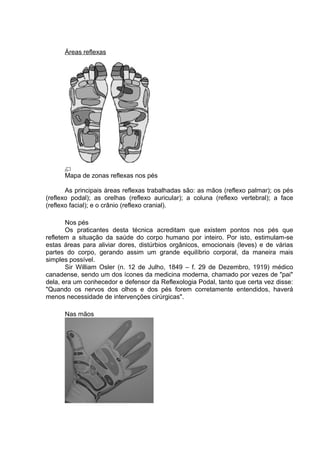 Áreas reflexas 
Mapa de zonas reflexas nos pés 
As principais áreas reflexas trabalhadas são: as mãos (reflexo palmar); os pés 
(reflexo podal); as orelhas (reflexo auricular); a coluna (reflexo vertebral); a face 
(reflexo facial); e o crânio (reflexo cranial). 
Nos pés 
Os praticantes desta técnica acreditam que existem pontos nos pés que 
refletem a situação da saúde do corpo humano por inteiro. Por isto, estimulam-se 
estas áreas para aliviar dores, distúrbios orgânicos, emocionais (leves) e de várias 
partes do corpo, gerando assim um grande equilíbrio corporal, da maneira mais 
simples possível. 
Sir William Osler (n. 12 de Julho, 1849 – f. 29 de Dezembro, 1919) médico 
canadense, sendo um dos ícones da medicina moderna, chamado por vezes de "pai" 
dela, era um conhecedor e defensor da Reflexologia Podal, tanto que certa vez disse: 
"Quando os nervos dos olhos e dos pés forem corretamente entendidos, haverá 
menos necessidade de intervenções cirúrgicas". 
Nas mãos 
 