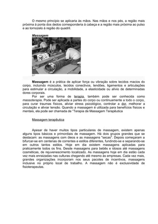 O mesmo princípio se aplicaria às mãos. Nas mãos e nos pés, a região mais 
próxima à ponta dos dedos corresponderia à cabeça e a região mais próxima ao pulso 
e ao tornozelo à região do quadril. 
Massagem 
Massagem é a prática de aplicar força ou vibração sobre tecidos macios do 
corpo, incluindo músculos, tecidos conectivos, tendões, ligamentos e articulações 
para estimular a circulação, a mobilidade, a elasticidade ou alívio de determinadas 
dores corporais. 
Por ser uma forma de terapia, também pode ser conhecida como 
massoterapia. Pode ser aplicada a partes do corpo ou continuamente a todo o corpo, 
para curar traumas físicos, aliviar stress psicológico, controlar a dor, melhorar a 
circulação e aliviar tensão. Quando a massagem é utilizada para benefícios físicos e 
mentais, ela pode ser chamada de “Terapia de Massagem Terapêutica 
Massagem terapêutica 
Apesar de haver muitos tipos particulares de massagem, existem apenas 
alguns tipos básicos e primordiais de massagem. Há dois grupos grandes que se 
destacam: as massagens com óleos e as massagens "secas". Depois começaram a 
bifurcar-se em centenas de correntes e estilos diferentes, fundindo-se e separando-se 
em outros tantos estilos. Hoje em dia existem massagens aplicadas para 
praticamente todos os fins. Desde massagens para bebês e idosos até massagens 
cosméticas, de rejuvenescimento localizado. As massagens hoje em dia estão cada 
vez mais enraizadas nas culturas chegando até mesmo às empresas. Cada vez mais, 
grandes organizações incorporam nos seus pacotes de incentivos, massagens 
inclusive no próprio local de trabalho. A massagem não é exclusividade de 
fisioterapeutas. 
 