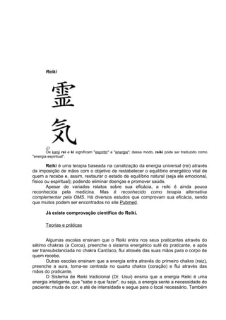 Reiki 
Os kanji rei e ki significam "espírito" e "energia"; desse modo, reiki pode ser traduzido como 
"energia espiritual". 
Reiki é uma terapia baseada na canalização da energia universal (rei) através 
da imposição de mãos com o objetivo de restabelecer o equilíbrio energético vital de 
quem a recebe e, assim, restaurar o estado de equilíbrio natural (seja ele emocional, 
físico ou espiritual); podendo eliminar doenças e promover saúde. 
Apesar de variados relatos sobre sua eficácia, a reiki é ainda pouco 
reconhecida pela medicina. Mas é reconhecido como terapia alternativa 
complementar pela OMS. Há diversos estudos que comprovam sua eficácia, sendo 
que muitos podem ser encontrados no site Pubmed. 
Já existe comprovação científica do Reiki. 
Teorias e práticas 
Algumas escolas ensinam que o Reiki entra nos seus praticantes através do 
sétimo chakras (a Coroa), preenche o sistema energético sutil do praticante, e após 
ser transubstanciada no chakra Cardíaco, flui através das suas mãos para o corpo de 
quem recebe. 
Outras escolas ensinam que a energia entra através do primeiro chakra (raiz), 
preenche a aura, torna-se centrada no quarto chakra (coração) e flui através das 
mãos do praticante. 
O Sistema de Reiki tradicional (Dr. Usui) ensina que a energia Reiki é uma 
energia inteligente, que "sabe o que fazer", ou seja, a energia sente a necessidade do 
paciente: muda de cor, e até de intensidade e segue para o local necessário. Também 
 
