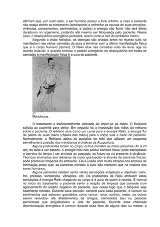 afirmam que, por outro lado, o ser humano possui o livre arbítrio, e caso o paciente 
não esteja aberto ao tratamento (predisposto a enfrentar as causas de suas emoções, 
vivências, pensamentos, sentimentos, e ações) a energia não fluirá: não terá efeito 
duradouro no organismo, podendo até mesmo ser bloqueada pelo paciente. Nesse 
caso, o desequilíbrio energético persistirá, assim como a raiz do problema íntimo. 
Segundo a visão holística, as doenças são criadas antes no mundo sutil: se 
manifestam nas várias camadas da aura a terminar com a última manifestação física 
que é o corpo humano (denso). O Reiki atua nas camadas sutis da aura: age no 
mundo invisível, e quando remove o padrão energético do desequilíbrio em todas as 
camadas a manifestação física é a cura do paciente. 
Meridianos. 
O tratamento é tradicionalmente efetuado ao impor-se as mãos. O Reikiano 
solicita ao paciente para deitar. Em seguida há a imposição das mãos do reikiano 
sobre o paciente. O reikiano atua como um canal para a energia Reiki, a energia flui 
da palma de suas mãos (chakra das mãos) para o corpo sutil e físico do paciente. 
Normalmente, o Reikiano aplica as posições do reiki que utilizam um esquema 
semelhante à posição dos meridianos e chakras da Acupuntura. 
Alguns praticantes tocam no corpo, outros mantêm as mãos próximas (10 a 20 
cm) do local a ser tratado. A energia reiki não possui barreira física: pode transpassar 
a barreira do tempo ( ser enviada ao passado, ao futuro ou no presente à distância- 
Técnicas ensinadas aos reikianos de maior graduação- e através de barreiras físicas: 
pode promover limpezas do ambiente. Ela é usada com muita eficácia nos animais de 
estimação posto que, as barreiras mentais à cura são menores que na maioria dos 
seres humanos. 
Alguns pacientes relatam sentir várias sensações subjetivas e objetivas: calor, 
frio, pressão, sonolência, vibrações, etc. Os praticantes de Reiki atribuem estas 
sensações à energia Reiki chegando ao corpo e à aura de quem a recebe. É normal 
no início do tratamento o paciente sentir a reação de limpeza que consiste num 
agravamento do estado negativo do paciente, que cessa logo que o bloqueio seja 
totalmente retirado. Durante esse período- variável para cada paciente- é comum os 
sentimentos que estavam guardados como rancor, raiva, sonhos, medo, ou outros 
serem revividos- até afastamentos de amigos, namorados (as) ou pessoas 
perniciosas que prejudicavam a vida do paciente. Durante essa chamada 
desintoxicação energética é comum durante essa fase de alguns dias ou meses, a 
 