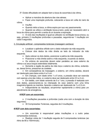 3º- Existe dificuldade em adaptar bem a boca do socorrista à da vítima. 
· Aplicar a manobra de abertura das vias aéreas. 
· Fazer uma inspiração profunda, colocando a boca em volta do nariz da 
vítima. 
· Insuflar. 
· Quando retira a boca, a vítima expira por sua vez passivamente. 
· Quando se utiliza a ventilação boca-a-nariz, pode ser necessário abrir a 
boca da vítima para permitir a saída do ar durante a expiração. 
· O ciclo das insuflações é igual ao utilizado na ventilação boca-a-boca, ou 
seja, primeiro 2 insuflações profundas e pausadas, seguindo-se 1 insuflação em 
cada 5 segundos. 
3. Circulação artificial - compressões torácicas (massagem cardíaca) 
· Localizar o apêndice xifóide com o dedo indicador da mão esquerda. 
· Colocar dois dedos da mão direita ao lado do indicador da mão 
esquerda. 
· Após colocar os dois dedos, posicionar a palma da mão esquerda. 
· Posicionar a mão direita sobre a mão esquerda, cruzando os dedos. 
· Os ombros do socorrista devem estar paralelos ao osso esterno da 
vítima e os seus braços estendidos totalmente. 
· Somente a região da palma da mão toca o esterno da vítima, evitando-se, 
dessa forma, pressionar as costelas. 
· Em conseqüência da massagem, o externo, em vítima adultas, deverá 
ser deslocado para baixo entre 4 e 5 cm. 
· Em crianças, com idade entre 1 a 8 anos, a pressão deve ser exercida 
com apenas uma das mãos, e o esterno deve ser deslocado entre 2,5 a 4 cm. 
· Em bebês, com idade variando de 0 a 1 ano, a pressão é realizada com 
dois dedos, posicionando-os na interseção do osso esterno com uma linha 
imaginária ligando os mamilos, fazendo o esterno ser deslocado de 1 a 2,5 cm. 
· Independente do resultado, encaminhar rapidamente a vítima para um 
atendimento de emergência. 
# RCP com um socorrista: 
· 2 insuflações pausadas e profundas (cada uma com a duração de dois 
segundos). 
· 30 Compressões Torácicas, seguidas de 2 insuflações. 
# RCP com dois socorristas: 
· Um socorrista é responsável pelas insuflações e o outro pelas 
compressões torácicas. 
· Realizar ciclos de 1 insuflação seguida de 5 compressões torácicas (ao 
ritmo de 80 a 100/minuto). 
 