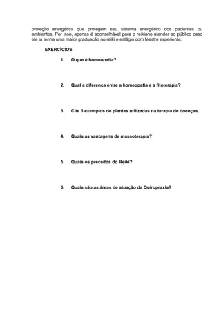proteção energética que protegem seu sistema energético dos pacientes ou 
ambientes. Por isso, apenas é aconselhável para o reikiano atender ao público caso 
ele já tenha uma maior graduação no reiki e estágio com Mestre experiente. 
EXERCÍCIOS 
1. O que é homeopatia? 
2. Qual a diferença entre a homeopatia e a fitoterapia? 
3. Cite 3 exemplos de plantas utilizadas na terapia de doenças. 
4. Quais as vantagens de massoterapia? 
5. Quais os preceitos do Reiki? 
6. Quais são as áreas de atuação da Quiropraxia? 
