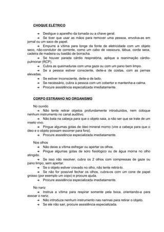 CHOQUE ELÉTRICO 
➔ Desligue o aparelho da tomada ou a chave geral. 
➔ Se tiver que usar as mãos para remover uma pessoa, envolva-as em 
jornal ou um saco de papel. 
➔ Empurre a vítima para longe da fonte de eletricidade com um objeto 
seco, não-condutor de corrente, como um cabo de vassoura, tábua, corda seca, 
cadeira de madeira ou bastão de borracha. 
➔ Se houver parada cárdio respiratória, aplique a reanimação cárdio-pulmonar 
(RCP). 
➔ Cubra as queimaduras com uma gaze ou com um pano bem limpo. 
➔ Se a pessoa estiver consciente, deite-a de costas, com as pernas 
elevadas. 
➔ Se estiver inconsciente, deite-a de lado. 
➔ Se necessário, cubra a pessoa com um cobertor e mantenha-a calma. 
➔ Procure assistência especializada imediatamente. 
CORPO ESTRANHO NO ORGANISMO 
No ouvido 
➔ Não tente retirar objetos profundamente introduzidos, nem coloque 
nenhum instrumento no canal auditivo. 
➔ Não bata na cabeça para que o objeto saia, a não ser que se trate de um 
inseto vivo. 
➔ Pingue algumas gotas de óleo mineral morno (vire a cabeça para que o 
óleo e o objeto possam escorrer para fora). 
➔ Procure assistência especializada imediatamente. 
Nos olhos 
➔ Não deixe a vítima esfregar ou apertar os olhos. 
➔ Pingue algumas gotas de soro fisiológico ou de água morna no olho 
atingido. 
➔ Se isso não resolver, cubra os 2 olhos com compressas de gaze ou 
pano limpo, sem apertar. 
➔ Se o objeto estiver cravado no olho, não tente retirá-lo. 
➔ Se não for possível fechar os olhos, cubra-os com um cone de papel 
grosso (por exemplo um copo) e procure ajuda. 
➔ Procure assistência especializada imediatamente. 
No nariz 
➔ Instrua a vítima para respirar somente pela boca, orientando-a para 
assoar o nariz. 
➔ Não introduza nenhum instrumento nas narinas para retirar o objeto. 
➔ Se ele não sair, procure assistência especializada. 
 
