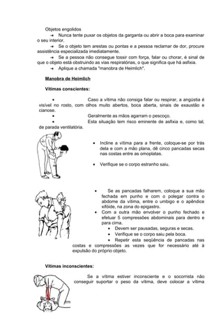 Objetos engolidos 
➔ Nunca tente puxar os objetos da garganta ou abrir a boca para examinar 
o seu interior. 
➔ Se o objeto tem arestas ou pontas e a pessoa reclamar de dor, procure 
assistência especializada imediatamente. 
➔ Se a pessoa não consegue tossir com força, falar ou chorar, é sinal de 
que o objeto está obstruindo as vias respiratórias, o que significa que há asfixia. 
➔ Aplique a chamada "manobra de Heimlich". 
Manobra de Heimlich 
Vítimas conscientes: 
· Caso a vítima não consiga falar ou respirar, a angústia é 
visível no rosto, com olhos muito abertos, boca aberta, sinais de exaustão e 
cianose. 
· Geralmente as mãos agarram o pescoço. 
· Esta situação tem risco eminente de asfixia e, como tal, 
de parada ventilatória. 
· Incline a vítima para a frente, coloque-se por trás 
dela e com a mão plana, dê cinco pancadas secas 
nas costas entre as omoplatas. 
· Verifique se o corpo estranho saiu. 
· Se as pancadas falharem, coloque a sua mão 
fechada em punho e com o polegar contra o 
abdome da vítima, entre o umbigo e o apêndice 
xifóide, na zona do epigastro. 
· Com a outra mão envolver o punho fechado e 
efetuar 5 compressões abdominais para dentro e 
para cima. 
· Devem ser pausadas, seguras e secas. 
· Verifique se o corpo saiu pela boca. 
· Repetir esta seqüência de pancadas nas 
costas e compressões as vezes que for necessário até à 
expulsão do próprio objeto. 
Vítimas inconscientes: 
Se a vítima estiver inconsciente e o socorrista não 
conseguir suportar o peso da vítima, deve colocar a vítima 
 
