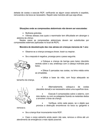 deitada de costas e execute RCP, verificando se algum corpo estranho é expelido, 
removendo-o da boca se necessário. Repetir esta manobra até que seja eficaz. 
Situações onde as compressões abdominais não devem ser executadas: 
· Mulheres grávidas. 
· Vítimas obesas (nas quais o reanimador tem dificuldade em abranger o 
abdome da vítima). 
Nestes casos as compressões abdominais devem ser substituídas por 
compressões esternais (aplicadas no local de RCP). 
Manobra de desobstrução das vias aéreas em crianças menores de 1 ano: 
· Observe se a criança consegue chorar, tossir ou respirar. 
· Se a resposta é negativa, prossiga para o passo seguinte. 
· Coloque a criança de barriga para baixo (decúbito 
ventral) sobre o seu antebraço com a cabeça inclinada para 
baixo. 
· Efetue 5 pancadas nas costas, na linha média entre 
as omoplatas. 
· Utilize a base da mão, com força adequada ao 
tamanho da criança. 
· Alternadamente, coloque-a de costas 
(decúbito dorsal) e se necessário sobre uma superfície dura. 
· Execute 5 compressões sobre o esterno, com 
dois dedos, ou com os polegares ficando os restantes dedos 
a envolver o tórax da criança. 
· Verifique, entre cada passo, se o objeto que 
provoca a obstrução encontra-se na boca ou garganta e 
remova-o. 
· Se a criança ficar inconsciente inicie RCP. 
· Caso o corpo estranho ainda assim não saia, remova a vítima até um 
atendimento de emergência o mais rápido possível. 
 