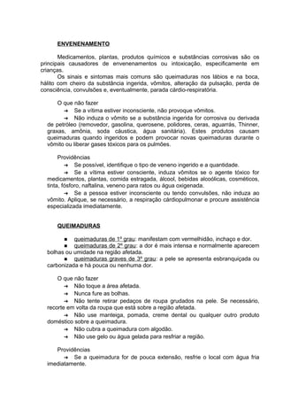 ENVENENAMENTO 
Medicamentos, plantas, produtos químicos e substâncias corrosivas são os 
principais causadores de envenenamentos ou intoxicação, especificamente em 
crianças. 
Os sinais e sintomas mais comuns são queimaduras nos lábios e na boca, 
hálito com cheiro da substância ingerida, vômitos, alteração da pulsação, perda de 
consciência, convulsões e, eventualmente, parada cárdio-respiratória. 
O que não fazer 
➔ Se a vítima estiver inconsciente, não provoque vômitos. 
➔ Não induza o vômito se a substância ingerida for corrosiva ou derivada 
de petróleo (removedor, gasolina, querosene, polidores, ceras, aguarrás, Thinner, 
graxas, amônia, soda cáustica, água sanitária). Estes produtos causam 
queimaduras quando ingeridos e podem provocar novas queimaduras durante o 
vômito ou liberar gases tóxicos para os pulmões. 
Providências 
➔ Se possível, identifique o tipo de veneno ingerido e a quantidade. 
➔ Se a vítima estiver consciente, induza vômitos se o agente tóxico for 
medicamentos, plantas, comida estragada, álcool, bebidas alcoólicas, cosméticos, 
tinta, fósforo, naftalina, veneno para ratos ou água oxigenada. 
➔ Se a pessoa estiver inconsciente ou tendo convulsões, não induza ao 
vômito. Aplique, se necessário, a respiração cárdiopulmonar e procure assistência 
especializada imediatamente. 
QUEIMADURAS 
n queimaduras de 1º grau : manifestam com vermelhidão, inchaço e dor. 
n queimaduras de 2º grau : a dor é mais intensa e normalmente aparecem 
bolhas ou umidade na região afetada. 
n queimaduras graves de 3º grau : a pele se apresenta esbranquiçada ou 
carbonizada e há pouca ou nenhuma dor. 
O que não fazer 
➔ Não toque a área afetada. 
➔ Nunca fure as bolhas. 
➔ Não tente retirar pedaços de roupa grudados na pele. Se necessário, 
recorte em volta da roupa que está sobre a região afetada. 
➔ Não use manteiga, pomada, creme dental ou qualquer outro produto 
doméstico sobre a queimadura. 
➔ Não cubra a queimadura com algodão. 
➔ Não use gelo ou água gelada para resfriar a região. 
Providências 
➔ Se a queimadura for de pouca extensão, resfrie o local com água fria 
imediatamente. 
 