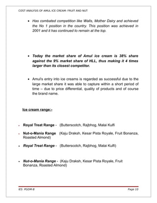 COST ANALYSIS OF AMUL ICE CREAM- FRUIT AND NUT



      • Has combated competition like Walls, Mother Dairy and achieved
        the No 1 position in the country. This position was achieved in
        2001 and it has continued to remain at the top.




      • Today the market share of Amul ice cream is 38% share
        against the 9% market share of HLL, thus making it 4 times
        larger than its closest competitor.


      • Amul’s entry into ice creams is regarded as successful due to the
        large market share it was able to capture within a short period of
        time – due to price differential, quality of products and of course
        the brand name.



    Ice cream range:-



•   Royal Treat Range - (Butterscotch, Rajbhog, Malai Kulfi

•   Nut-o-Mania Range (Kaju Draksh, Kesar Pista Royale, Fruit Bonanza,
    Roasted Almond)

•   Royal Treat Range - (Butterscotch, Rajbhog, Malai Kulfi)



•   Nut-o-Mania Range - (Kaju Draksh, Kesar Pista Royale, Fruit
    Bonanza, Roasted Almond)




IES PGDM-B                                                          Page 10
 