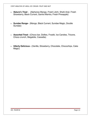 COST ANALYSIS OF AMUL ICE CREAM- FRUIT AND NUT


•   Nature's Treat - (Alphanso Mango, Fresh Litchi, Shahi Anjir, Fresh
    Strawberry, Black Currant, Santra Mantra, Fresh Pineapple)



•   Sundae Range- (Mango, Black Currant, Sundae Magic, Double
    Sundae)



•   Assorted Treat - (Choco bar, Dollies, Frostik, Ice Candies, Tricone,
    Choco crunch, Megabite, Cassatta)



•   Utterly Delicious - (Vanilla, Strawberry, Chocolate, Chocochips, Cake
    Magic)




IES PGDM-B                                                            Page 11
 