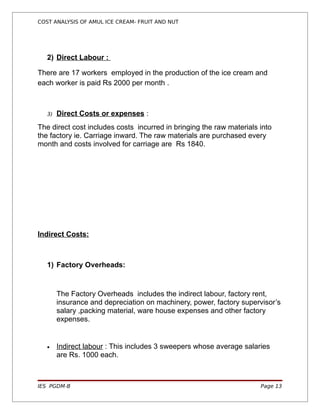 COST ANALYSIS OF AMUL ICE CREAM- FRUIT AND NUT




   2) Direct Labour :

There are 17 workers employed in the production of the ice cream and
each worker is paid Rs 2000 per month .



   3)   Direct Costs or expenses :
The direct cost includes costs incurred in bringing the raw materials into
the factory ie. Carriage inward. The raw materials are purchased every
month and costs involved for carriage are Rs 1840.




Indirect Costs:



   1) Factory Overheads:


        The Factory Overheads includes the indirect labour, factory rent,
        insurance and depreciation on machinery, power, factory supervisor’s
        salary ,packing material, ware house expenses and other factory
        expenses.


   •    Indirect labour : This includes 3 sweepers whose average salaries
        are Rs. 1000 each.



IES PGDM-B                                                            Page 13
 