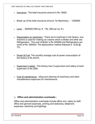 COST ANALYSIS OF AMUL ICE CREAM- FRUIT AND NUT


   •    Insurance: The total insurance amount is Rs 15000.


   •    Break up of the total insurance amount for Machinery - 1200000


   •    Land - 500000(1000 sq. ft. * Rs. 500 per sq. ft.)


   •    Depreciation on machinery : There are 6 machines in the factory ,one
        machine is used for making ice creams which is Boiler and other are
        Refrigerators . The cost of Boiler is Rs 300000 and Refrigerators are
        worth of Rs. 900000. The depreciation method followed is SLM @
        7%.


   •    Power & Fuel: The monthly average cost of power consumption of
        the factory is Rs 42375.


   •    Supervisor’s salary : The factory has 2 supervisors and salary of each
        supervisor is Rs 2500.


   •    Cost of maintenance : oiling and cleaning of machinery and other
        miscellaneous expences for maintainance.




   2)   Office and administration overheads:-
   Office and administration overheads include office rent, salary to staff,
   office and general expenses, printing and stationary, telephone
   expenses, electricity and lightings



IES PGDM-B                                                              Page 14
 