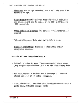 COST ANALYSIS OF AMUL ICE CREAM- FRUIT AND NUT


   •   Office rent: The per sq.ft rate of the Office is Rs 18.The area of the
       factory is 300 sq.ft.


   •   Salary to staff : the office staff has three employees. A peon, clerk
       and an Accountant and the salaries are Rs 800, Rs 2200 and Rs
       4000 respectively.


   •   Office and general expenses: This comprise refreshments(tea and
       snacks).


   •   Telephone Expenses:- Calls made by the staff members.


   •   Electricity and lightings:- It consists of office lighting and air
       conditioning expenses.


   3) Sales and distribution overheads:-


   •   Sales Commission : As a part of encouragement for sales people
       ,they are given commission of 2.5 % of the total sales done by them.



   •   Discount allowed : To attract retailer to buy the product they are
       offered a discount of 5% on the selling price.



   •   Salary of salesmen : The company has 5 sales persons and they are
       paid a salary of Rs 3500 each per month.




IES PGDM-B                                                                  Page 15
 