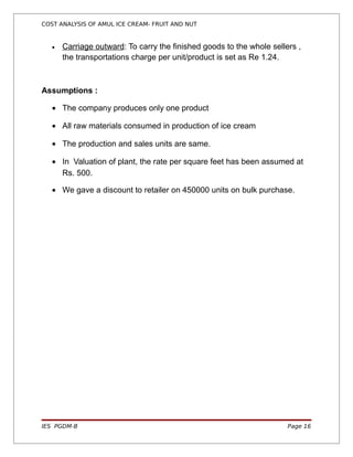 COST ANALYSIS OF AMUL ICE CREAM- FRUIT AND NUT


   •   Carriage outward: To carry the finished goods to the whole sellers ,
       the transportations charge per unit/product is set as Re 1.24.



Assumptions :

   • The company produces only one product

   • All raw materials consumed in production of ice cream

   • The production and sales units are same.

   • In Valuation of plant, the rate per square feet has been assumed at
     Rs. 500.

   • We gave a discount to retailer on 450000 units on bulk purchase.




IES PGDM-B                                                             Page 16
 