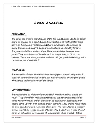 COST ANALYSIS OF AMUL ICE CREAM- FRUIT AND NUT




                        SWOT ANALYSIS


STRENGTHS:

The amul ice-creams brand is one of the the top 3 brands .As it’s an Indian
brand its popular as a family brand. Its available in all metropolitan cities
and is in the reach of middleclass &above middleclass .Its available in
many flavours and most of these are Indian flavours –liked by Indians.
They are available in various sizes. They are available in reasonable
prices.They have launched brands such as sugar free probiotic ice-
creams. There are many premium varieties. It’s got good food energy value
i.e calories per 100ml-196.7.



WEAKNESS:

The durability of amul ice-creams is not really good, it melts very soon. It
does not have many outlet centers.Not a famous brand among youngsters
who are the main customers of ice-cream.



OPPORTUNITIES:

They can come up with new flavours which would be able to attract the
youth .They should not restrict themselves to departmental stores infact
come with new luxury brands which can be available in hotels and they
should come up with their own ice-cream parlours. They should focus more
on their advertising and marketing strategies. They should use a strategy
similar to what they used in case of butter (Utly butterly girl ).They should
come up with offers for purchase of ice-cream in whole market . Offers
IES PGDM-B                                                            Page 17
 