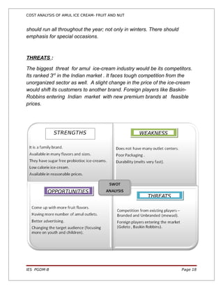 COST ANALYSIS OF AMUL ICE CREAM- FRUIT AND NUT


should run all throughout the year; not only in winters. There should
emphasis for special occasions.



THREATS :

The biggest threat for amul ice-cream industry would be its competitors.
Its ranked 3rd in the Indian market . It faces tough competition from the
unorganized sector as well. A slight change in the price of the ice-cream
would shift its customers to another brand. Foreign players like Baskin-
Robbins entering Indian market with new premium brands at feasible
prices.




             STRENGTHS                             WEAKNESS




          OPPORTUNITIES
                                                       THREATS




IES PGDM-B                                                              Page 18
 